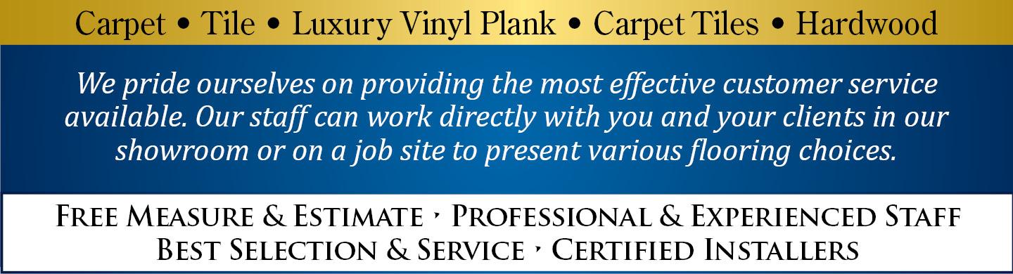 Carpet | Tile | Luxury Vinyl Plank | Carpet Tiles | Hardwood - We pride ourselves on providing the most effective customer service available.  Our staff can work directly with you and your clients in our showroom or on a job site to present various flooring choices. - Free Measure & Estimate | Professional & Experienced Staff | Best Selection & Service | Certified Installers